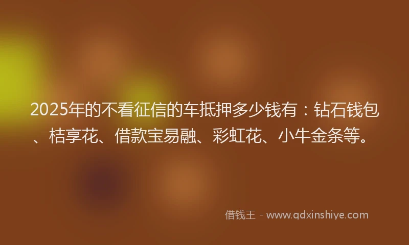2025年的不看征信的车抵押多少钱有：钻石钱包、桔享花、借款宝易融、彩虹花、小牛金条等。