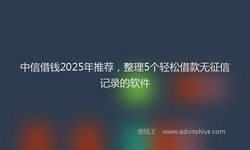 中信借钱2025年推荐，整理5个轻松借款无征信记录的软件