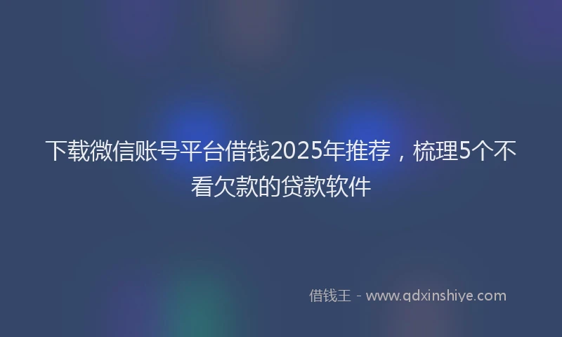 下载微信账号平台借钱2025年推荐，梳理5个不看欠款的贷款软件