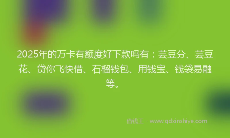 2025年的万卡有额度好下款吗有：芸豆分、芸豆花、贷你飞快借、石榴钱包、用钱宝、钱袋易融等。