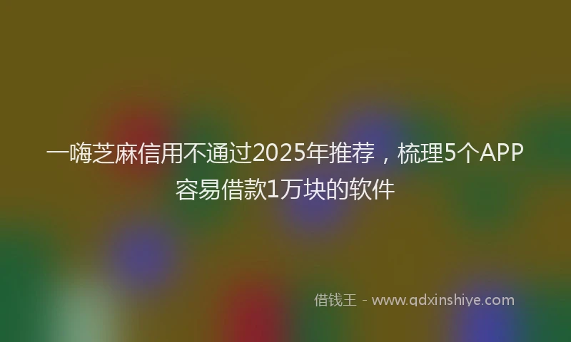 一嗨芝麻信用不通过2025年推荐，梳理5个APP容易借款1万块的软件