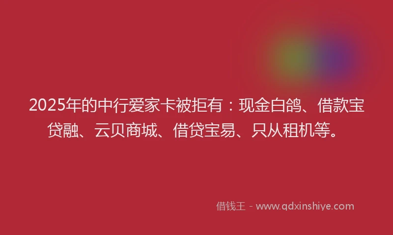 2025年的中行爱家卡被拒有：现金白鸽、借款宝贷融、云贝商城、借贷宝易、只从租机等。