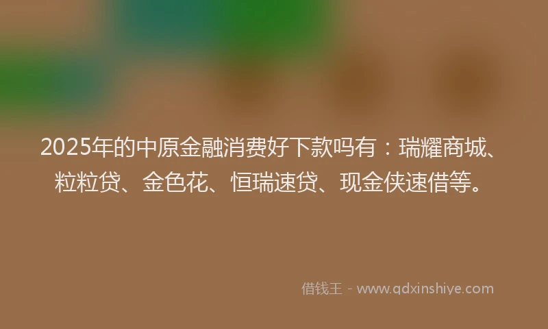2025年的中原金融消费好下款吗有：瑞耀商城、粒粒贷、金色花、恒瑞速贷、现金侠速借等。
