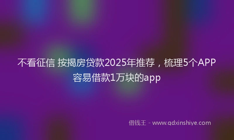 不看征信 按揭房贷款2025年推荐，梳理5个APP容易借款1万块的app