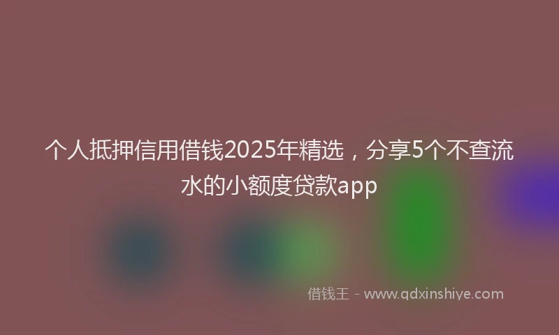 个人抵押信用借钱2025年精选，分享5个不查流水的小额度贷款app