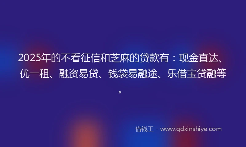 2025年的不看征信和芝麻的贷款有：现金直达、优一租、融资易贷、钱袋易融途、乐借宝贷融等。