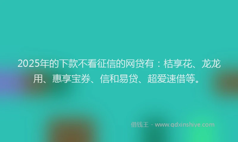 2025年的下款不看征信的网贷有：桔享花、龙龙用、惠享宝券、信和易贷、超爱速借等。
