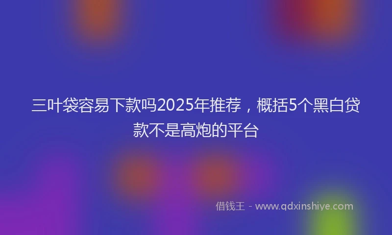 三叶袋容易下款吗2025年推荐，概括5个黑白贷款不是高炮的平台