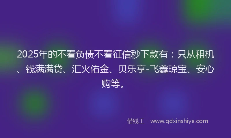 2025年的不看负债不看征信秒下款有：只从租机、钱满满贷、汇火佑金、贝乐享-飞鑫琼宝、安心购等。