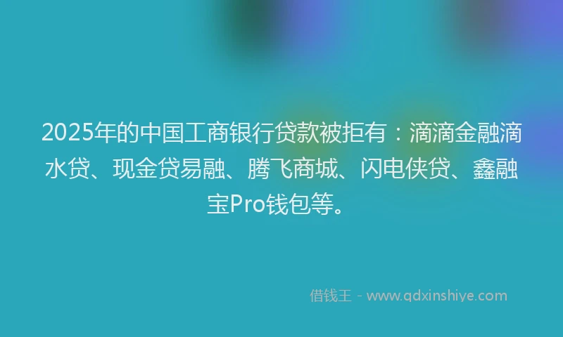 2025年的中国工商银行贷款被拒有：滴滴金融滴水贷、现金贷易融、腾飞商城、闪电侠贷、鑫融宝Pro钱包等。