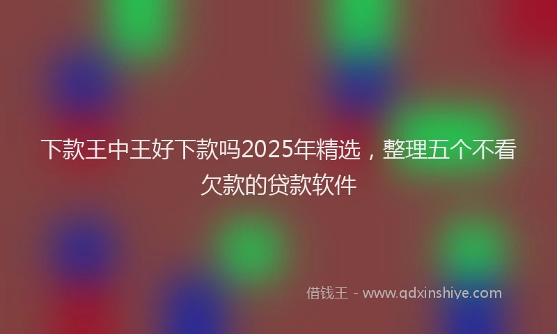 下款王中王好下款吗2025年精选，整理五个不看欠款的贷款软件