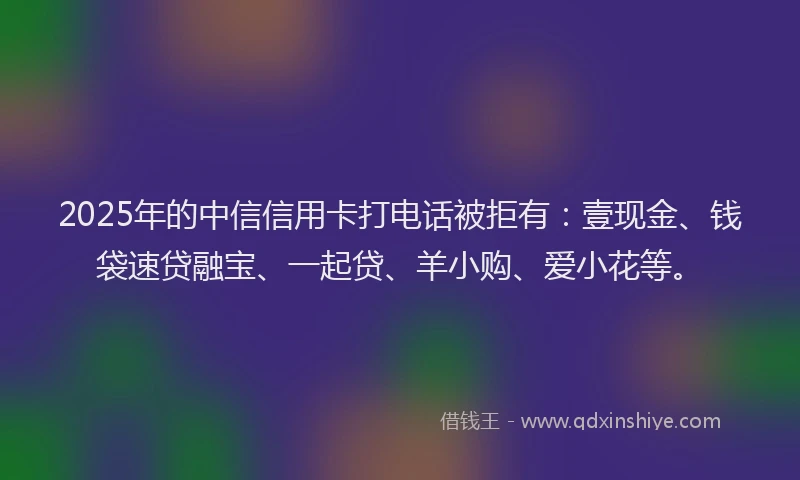 2025年的中信信用卡打电话被拒有：壹现金、钱袋速贷融宝、一起贷、羊小购、爱小花等。