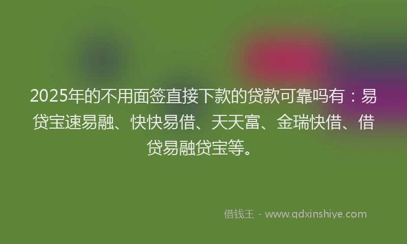 2025年的不用面签直接下款的贷款可靠吗有：易贷宝速易融、快快易借、天天富、金瑞快借、借贷易融贷宝等。