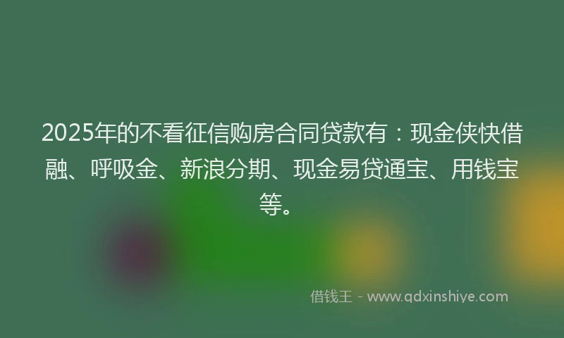 2025年的不看征信购房合同贷款有：现金侠快借融、呼吸金、新浪分期、现金易贷通宝、用钱宝等。