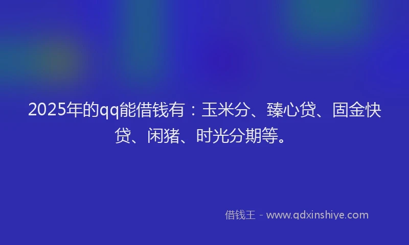 2025年的qq能借钱有：玉米分、臻心贷、固金快贷、闲猪、时光分期等。