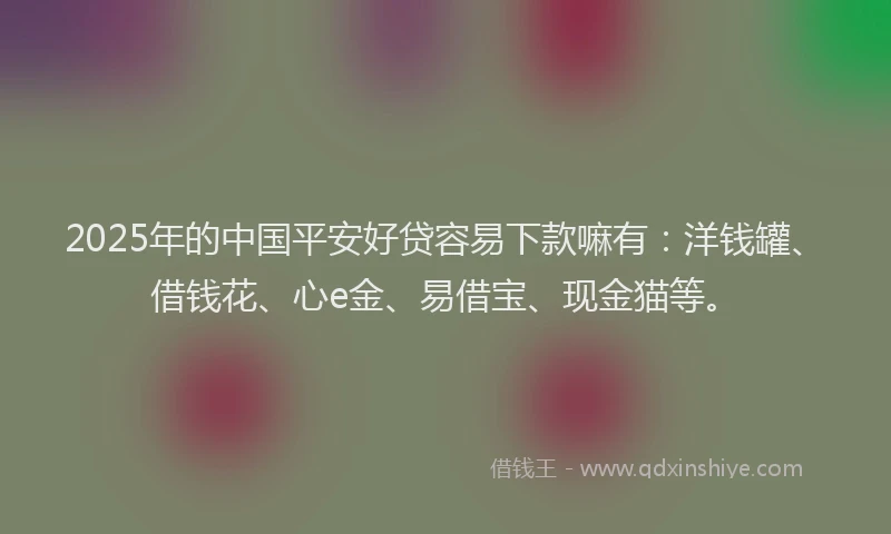 2025年的中国平安好贷容易下款嘛有：洋钱罐、借钱花、心e金、易借宝、现金猫等。