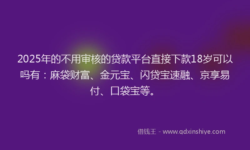 2025年的不用审核的贷款平台直接下款18岁可以吗有：麻袋财富、金元宝、闪贷宝速融、京享易付、口袋宝等。
