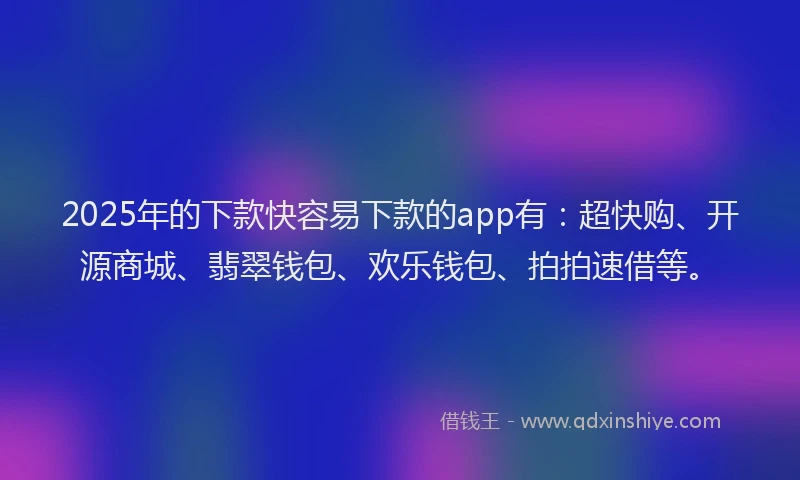 2025年的下款快容易下款的app有：超快购、开源商城、翡翠钱包、欢乐钱包、拍拍速借等。