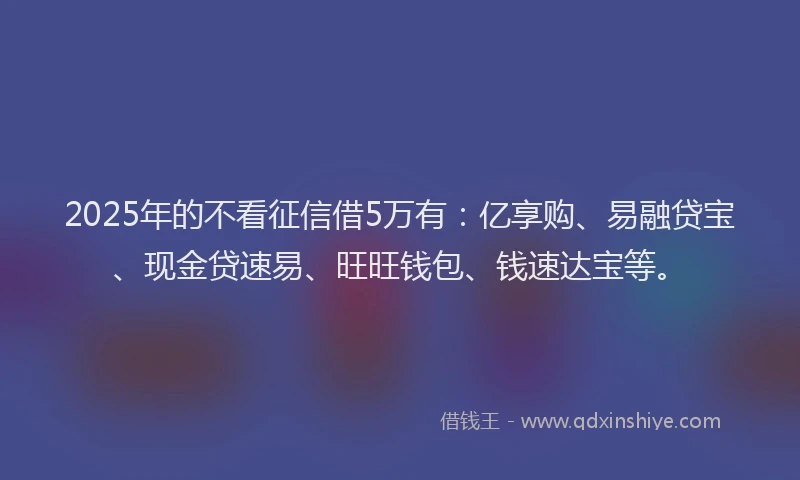 2025年的不看征信借5万有：亿享购、易融贷宝、现金贷速易、旺旺钱包、钱速达宝等。