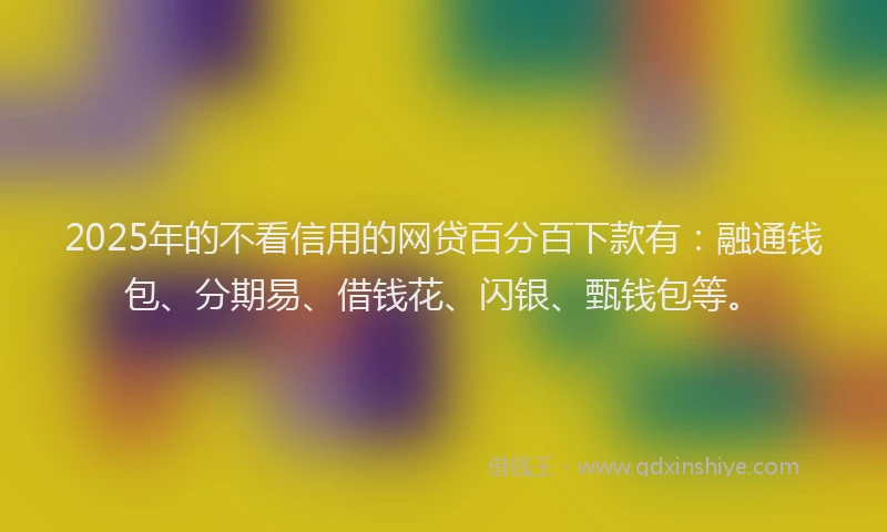 2025年的不看信用的网贷百分百下款有：融通钱包、分期易、借钱花、闪银、甄钱包等。