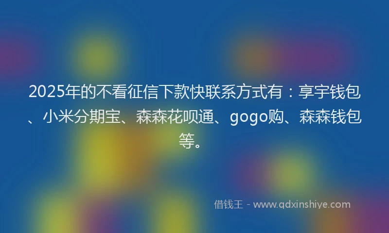 2025年的不看征信下款快联系方式有：享宇钱包、小米分期宝、森森花呗通、gogo购、森森钱包等。