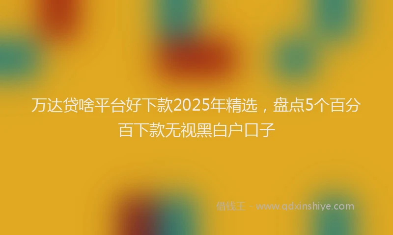 万达贷啥平台好下款2025年精选，盘点5个百分百下款无视黑白户口子