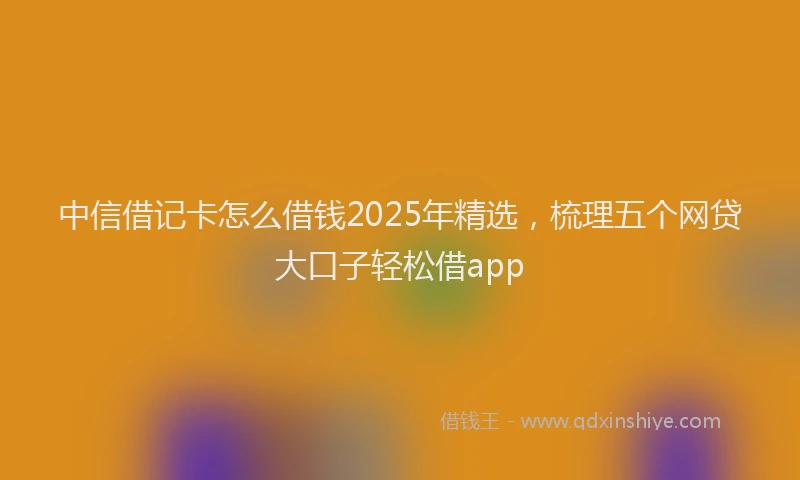 中信借记卡怎么借钱2025年精选，梳理五个网贷大口子轻松借app