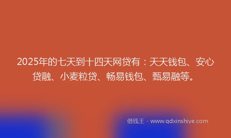 2025年的七天到十四天网贷有：天天钱包、安心贷融、小麦粒贷、畅易钱包、甄易融等。