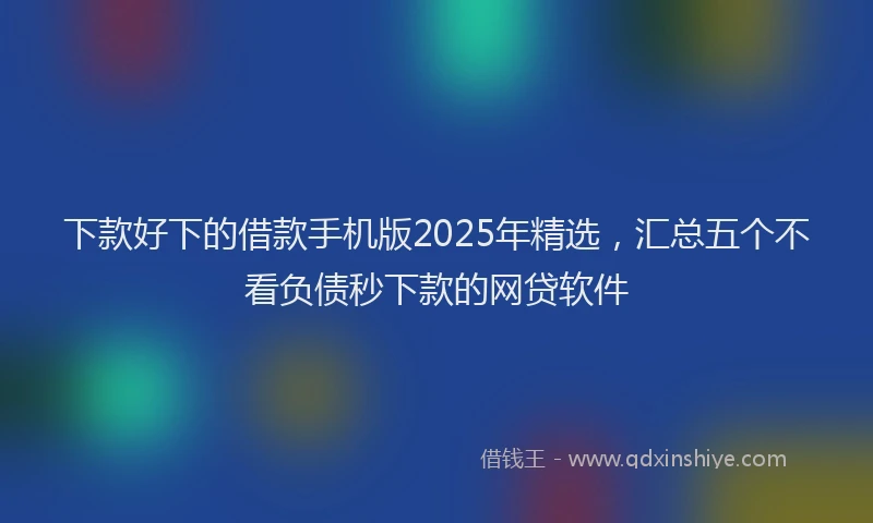 下款好下的借款手机版2025年精选，汇总五个不看负债秒下款的网贷软件