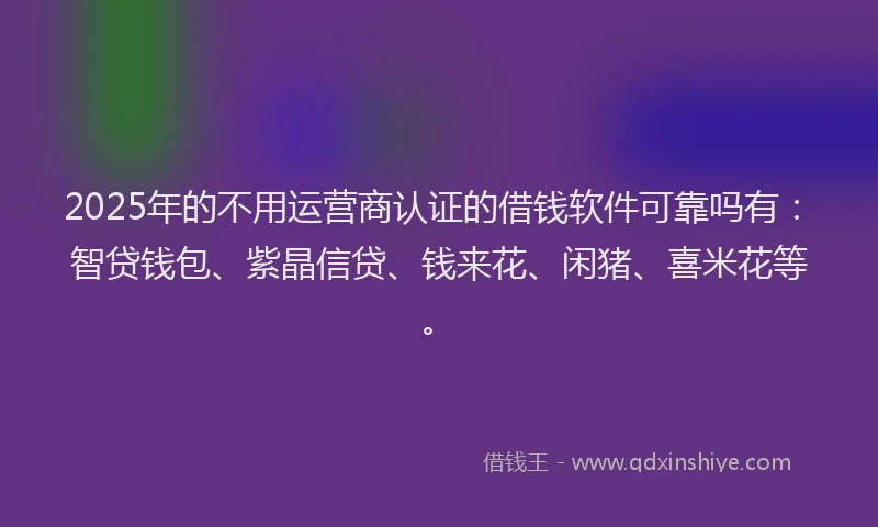 2025年的不用运营商认证的借钱软件可靠吗有：智贷钱包、紫晶信贷、钱来花、闲猪、喜米花等。