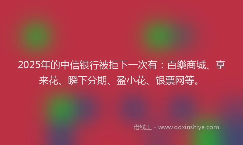 2025年的中信银行被拒下一次有：百樂商城、享来花、瞬下分期、盈小花、银票网等。