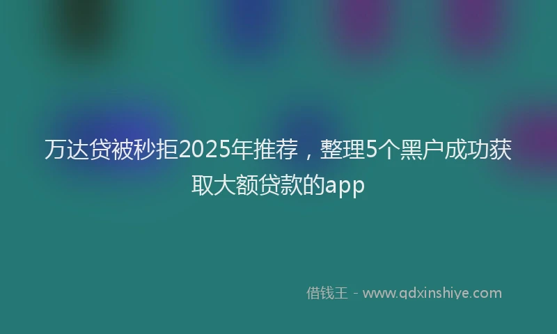 万达贷被秒拒2025年推荐，整理5个黑户成功获取大额贷款的app