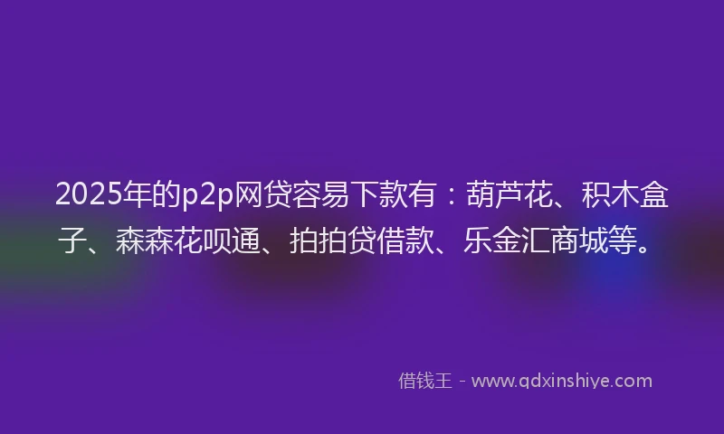 2025年的p2p网贷容易下款有：葫芦花、积木盒子、森森花呗通、拍拍贷借款、乐金汇商城等。