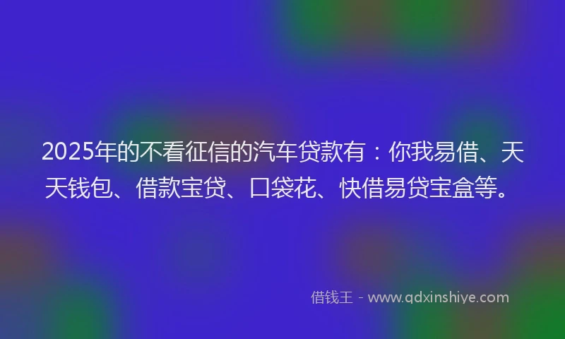 2025年的不看征信的汽车贷款有：你我易借、天天钱包、借款宝贷、口袋花、快借易贷宝盒等。