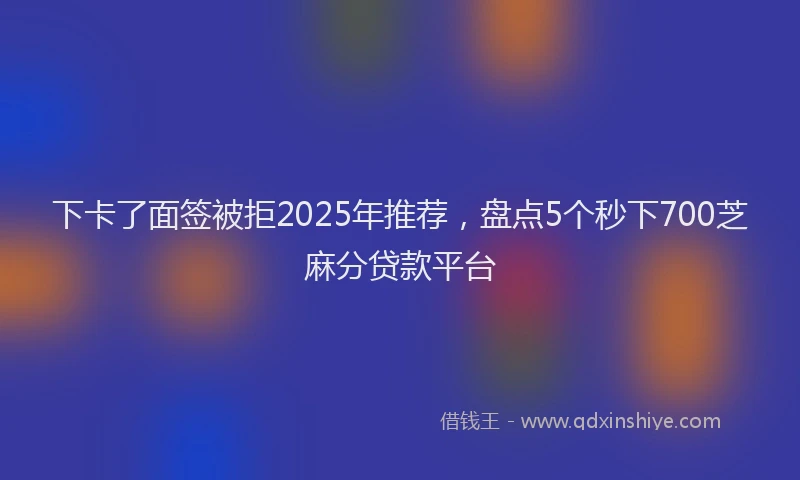 下卡了面签被拒2025年推荐,盘点5个秒下700芝麻分贷款平台