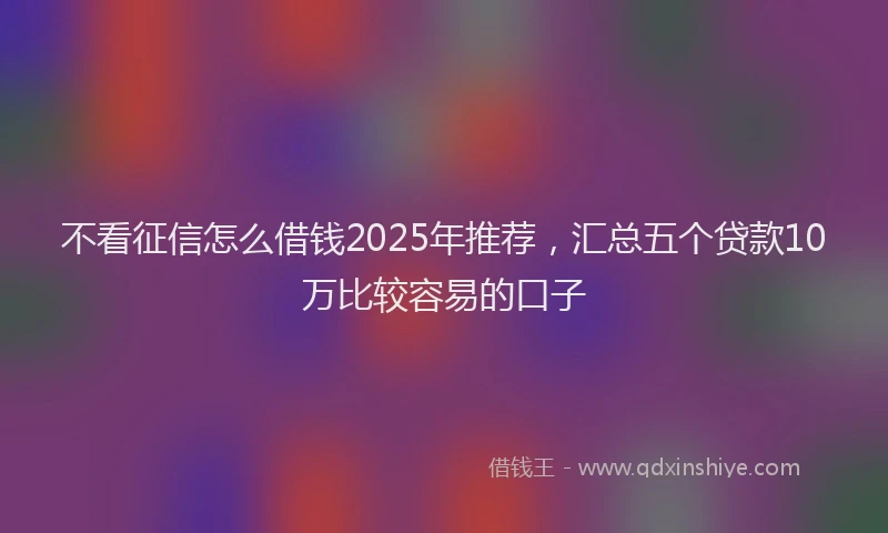不看征信怎么借钱2025年推荐，汇总五个贷款10万比较容易的口子