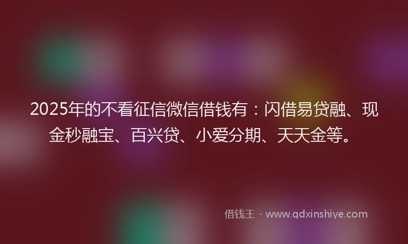 2025年的不看征信微信借钱有：闪借易贷融、现金秒融宝、百兴贷、小爱分期、天天金等。