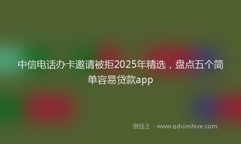 中信电话办卡邀请被拒2025年精选，盘点五个简单容易贷款app