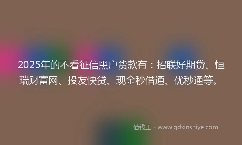 2025年的不看征信黑户货款有：招联好期贷、恒瑞财富网、投友快贷、现金秒借通、优秒通等。