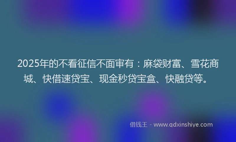 2025年的不看征信不面审有：麻袋财富、雪花商城、快借速贷宝、现金秒贷宝盒、快融贷等。