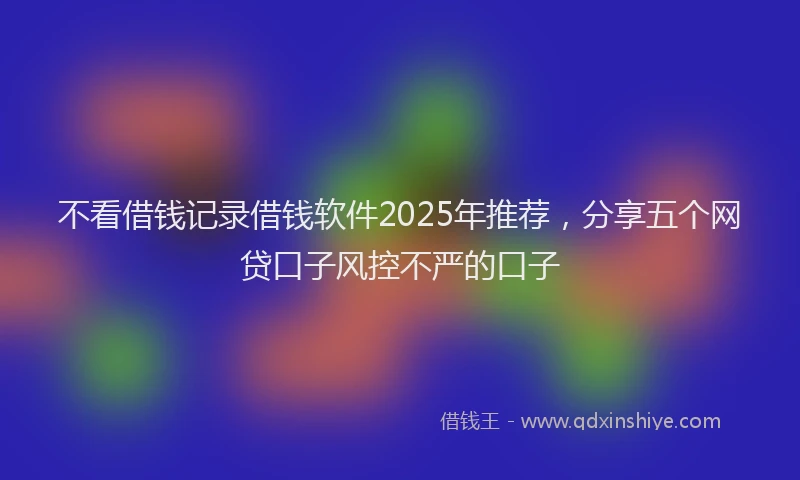 不看借钱记录借钱软件2025年推荐，分享五个网贷口子风控不严的口子