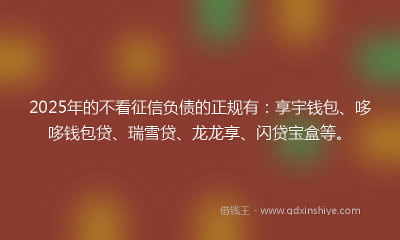 2025年的不看征信负债的正规有：享宇钱包、哆哆钱包贷、瑞雪贷、龙龙享、闪贷宝盒等。