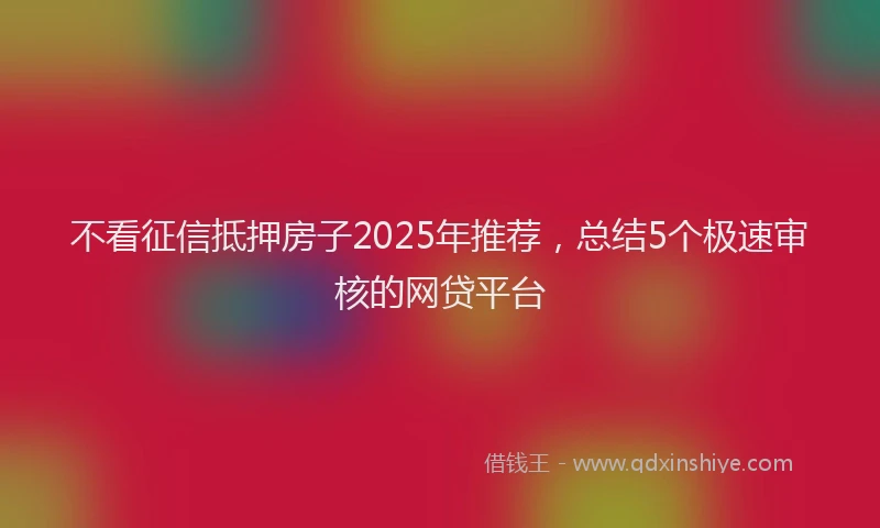 不看征信抵押房子2025年推荐，总结5个极速审核的网贷平台