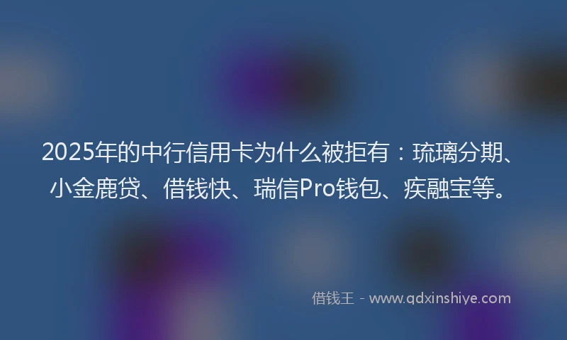 2025年的中行信用卡为什么被拒有：琉璃分期、小金鹿贷、借钱快、瑞信Pro钱包、疾融宝等。