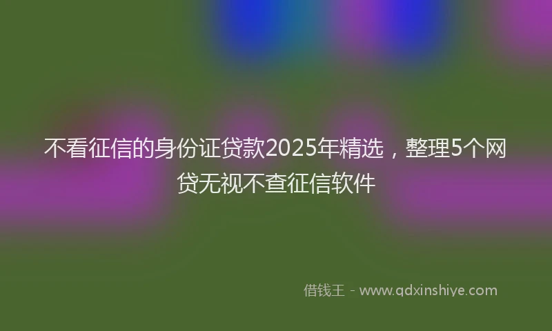 不看征信的身份证贷款2025年精选，整理5个网贷无视不查征信软件