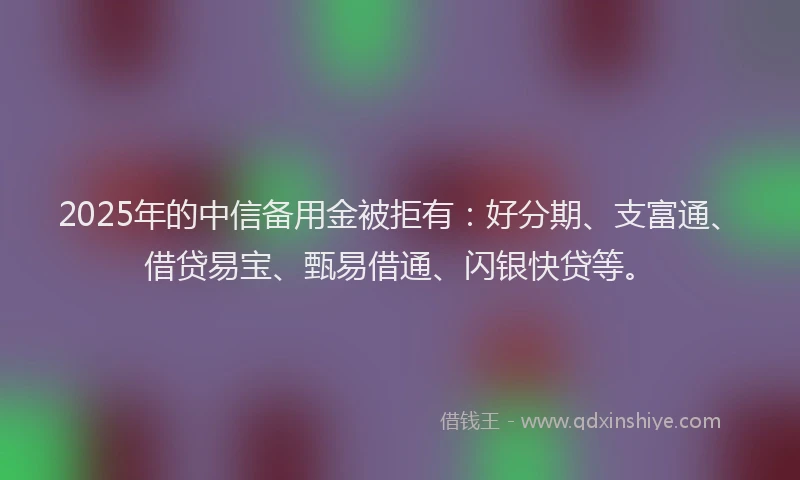2025年的中信备用金被拒有：好分期、支富通、借贷易宝、甄易借通、闪银快贷等。