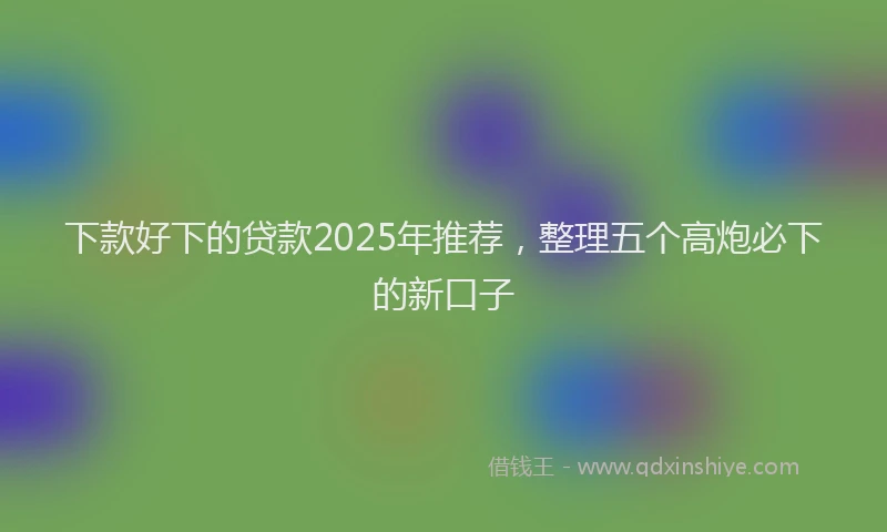 下款好下的贷款2025年推荐，整理五个高炮必下的新口子