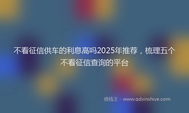 不看征信供车的利息高吗2025年推荐，梳理五个不看征信查询的平台
