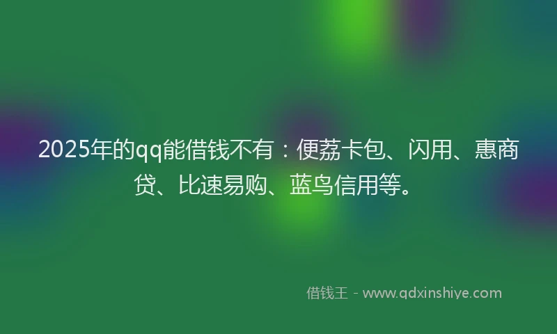 2025年的qq能借钱不有：便荔卡包、闪用、惠商贷、比速易购、蓝鸟信用等。