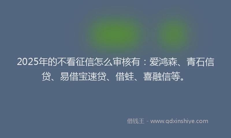 2025年的不看征信怎么审核有：爱鸿森、青石信贷、易借宝速贷、借蛙、喜融信等。